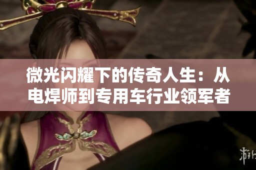 微光闪耀下的传奇人生：从电焊师到专用车行业领军者的奋斗历程