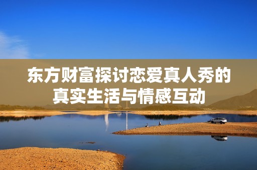 东方财富探讨恋爱真人秀的真实生活与情感互动
