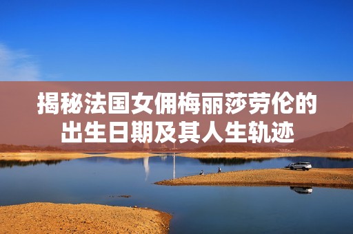 揭秘法国女佣梅丽莎劳伦的出生日期及其人生轨迹