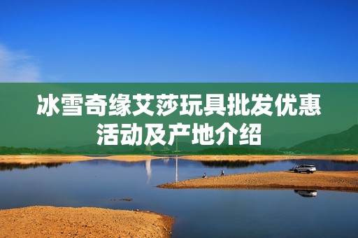 冰雪奇缘艾莎玩具批发优惠活动及产地介绍