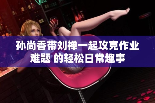 孙尚香带刘禅一起攻克作业难题 的轻松日常趣事
