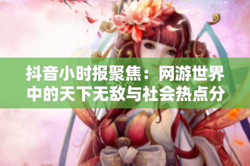 抖音小时报聚焦：网游世界中的天下无敌与社会热点分析
