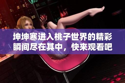 坤坤寒进入桃子世界的精彩瞬间尽在其中，快来观看吧