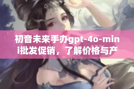 初音未来手办gpt-4o-mini批发促销，了解价格与产地信息