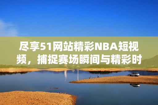 尽享51网站精彩NBA短视频，捕捉赛场瞬间与精彩时刻