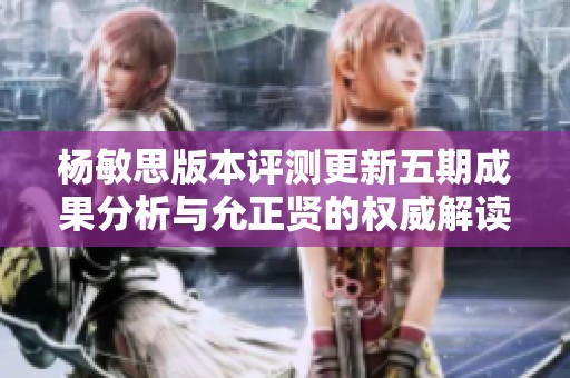 杨敏思版本评测更新五期成果分析与允正贤的权威解读揭秘
