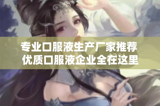 专业口服液生产厂家推荐 优质口服液企业全在这里