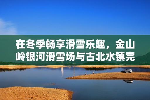 在冬季畅享滑雪乐趣，金山岭银河滑雪场与古北水镇完美联动