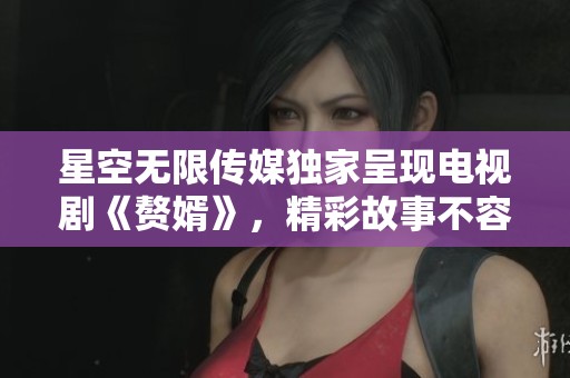 星空无限传媒独家呈现电视剧《赘婿》，精彩故事不容错过