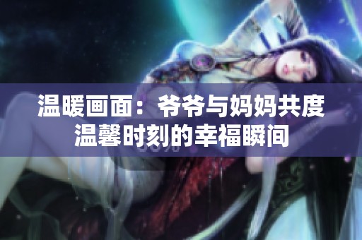 温暖画面：爷爷与妈妈共度温馨时刻的幸福瞬间