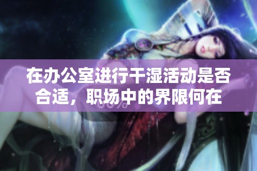 在办公室进行干湿活动是否合适，职场中的界限何在