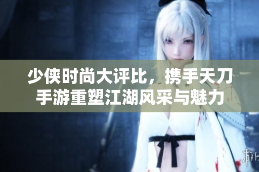 少侠时尚大评比，携手天刀手游重塑江湖风采与魅力