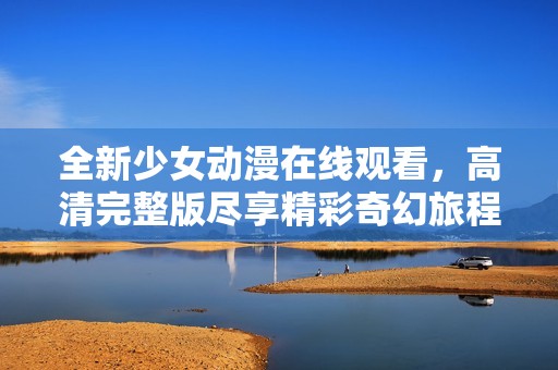 全新少女动漫在线观看，高清完整版尽享精彩奇幻旅程