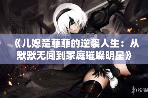 《儿媳楚菲菲的逆袭人生：从默默无闻到家庭璀璨明星》