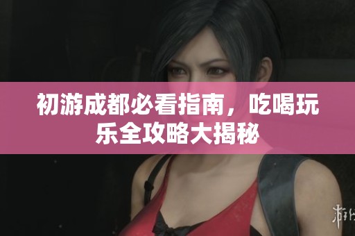 初游成都必看指南，吃喝玩乐全攻略大揭秘