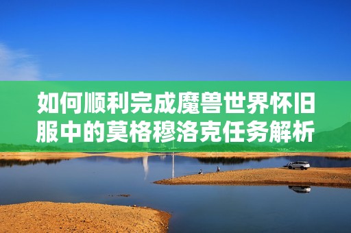 如何顺利完成魔兽世界怀旧服中的莫格穆洛克任务解析与攻略