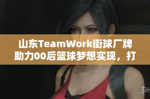 山东TeamWork街球厂牌助力00后篮球梦想实现，打造品牌文化新篇章