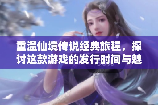 重温仙境传说经典旅程，探讨这款游戏的发行时间与魅力