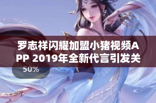 罗志祥闪耀加盟小猪视频APP 2019年全新代言引发关注