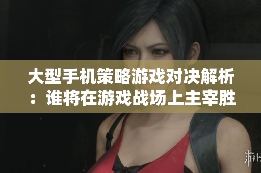 大型手机策略游戏对决解析：谁将在游戏战场上主宰胜局？