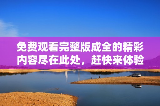 免费观看完整版成全的精彩内容尽在此处，赶快来体验吧！