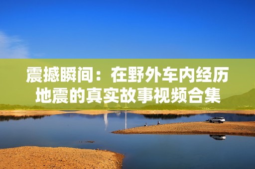 震撼瞬间：在野外车内经历地震的真实故事视频合集