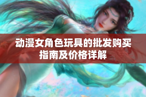 动漫女角色玩具的批发购买指南及价格详解