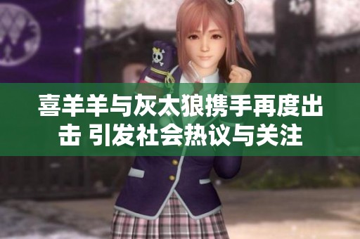 喜羊羊与灰太狼携手再度出击 引发社会热议与关注