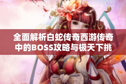 全面解析白蛇传奇西游传奇中的BOSS攻略与极天下挑战技巧
