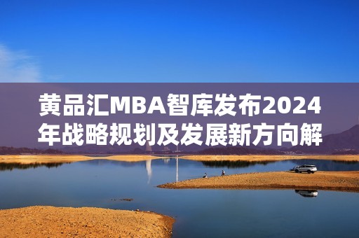 黄品汇MBA智库发布2024年战略规划及发展新方向解析