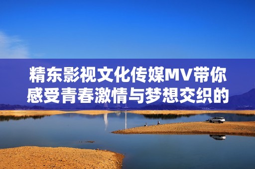 精东影视文化传媒MV带你感受青春激情与梦想交织的动人旋律