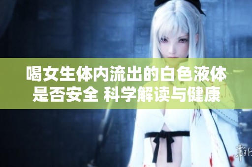 喝女生体内流出的白色液体是否安全 科学解读与健康建议