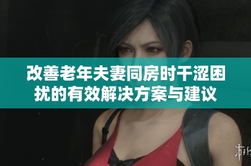 改善老年夫妻同房时干涩困扰的有效解决方案与建议
