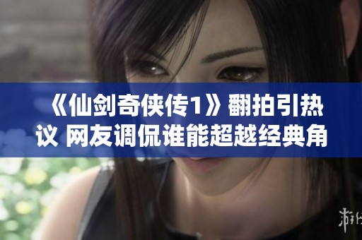 《仙剑奇侠传1》翻拍引热议 网友调侃谁能超越经典角色之美