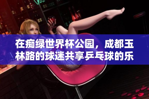 在痴绿世界杯公园，成都玉林路的球迷共享乒乓球的乐趣和快乐