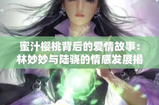蜜汁樱桃背后的爱情故事：林妙妙与陆骁的情感发展揭秘