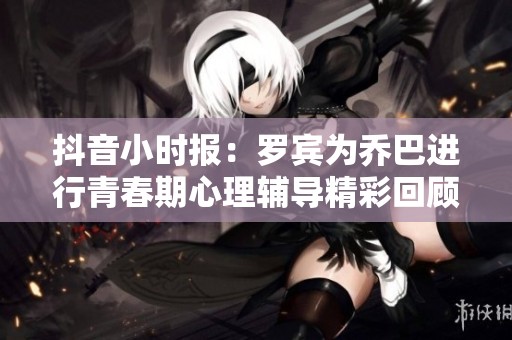 抖音小时报：罗宾为乔巴进行青春期心理辅导精彩回顾