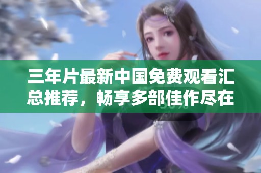 三年片最新中国免费观看汇总推荐，畅享多部佳作尽在眼前