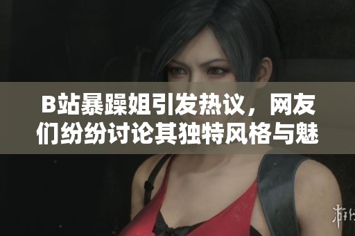 B站暴躁姐引发热议，网友们纷纷讨论其独特风格与魅力