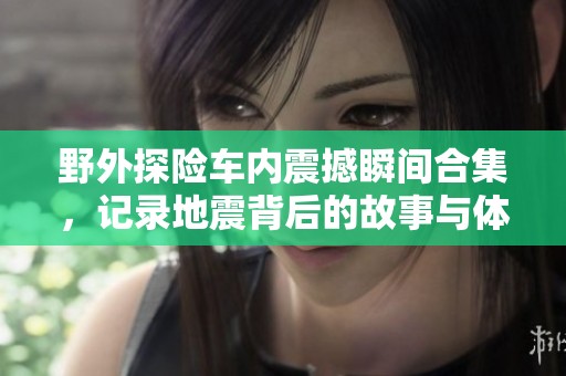 野外探险车内震撼瞬间合集，记录地震背后的故事与体验