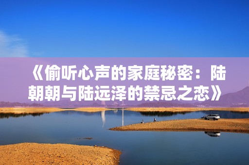 《偷听心声的家庭秘密：陆朝朝与陆远泽的禁忌之恋》