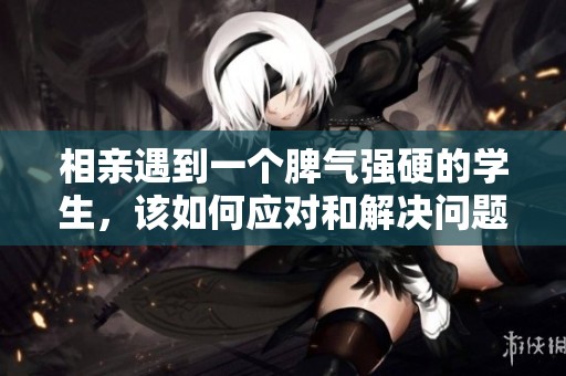 相亲遇到一个脾气强硬的学生，该如何应对和解决问题