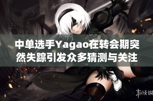 中单选手Yagao在转会期突然失踪引发众多猜测与关注
