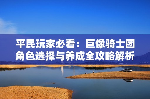 平民玩家必看：巨像骑士团角色选择与养成全攻略解析