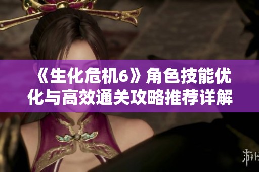 《生化危机6》角色技能优化与高效通关攻略推荐详解