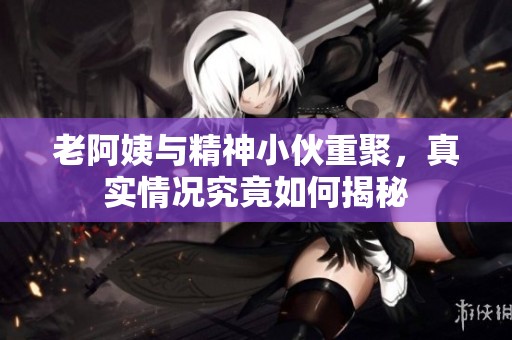 老阿姨与精神小伙重聚，真实情况究竟如何揭秘