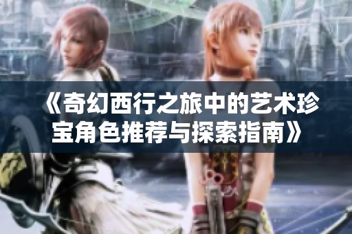 《奇幻西行之旅中的艺术珍宝角色推荐与探索指南》