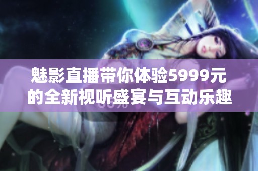 魅影直播带你体验5999元的全新视听盛宴与互动乐趣