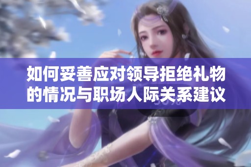 如何妥善应对领导拒绝礼物的情况与职场人际关系建议