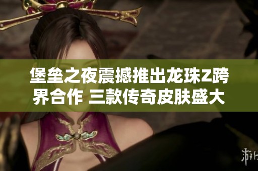堡垒之夜震撼推出龙珠Z跨界合作 三款传奇皮肤盛大登场
